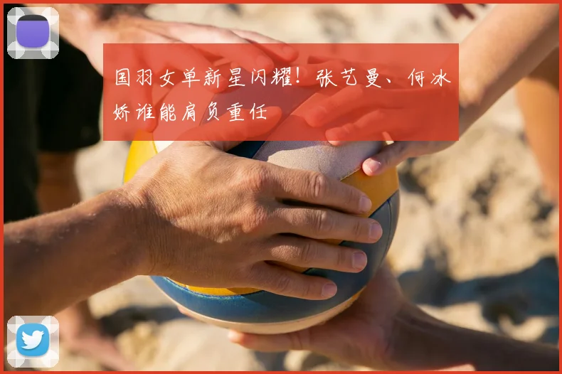 国羽女单新星闪耀！张艺曼、何冰娇谁能肩负重任