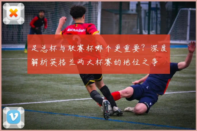 足总杯与联赛杯哪个更重要?深度解析英格兰两大杯赛的地位之争