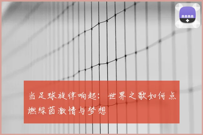 当足球旋律响起：世界之歌如何点燃绿茵激情与梦想