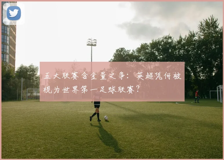 五大联赛含金量之争:英超凭何被视为世界第一足球联赛?