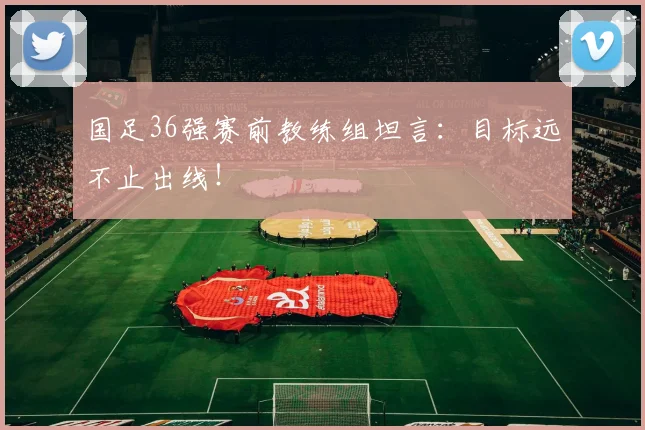 国足36强赛前教练组坦言：目标远不止出线！