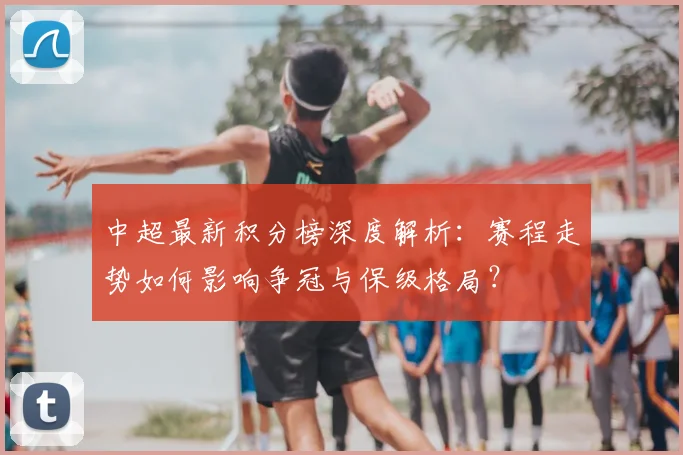 中超最新积分榜深度解析：赛程走势如何影响争冠与保级格局？