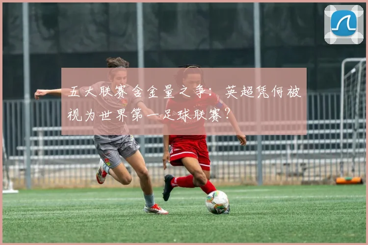 五大联赛含金量之争:英超凭何被视为世界第一足球联赛?
